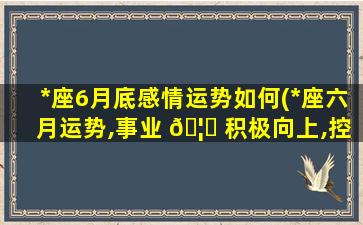 *
座6月底感情运势如何(*
座六月运势,事业 🦄 积极向上,控制好情绪,好运自来)